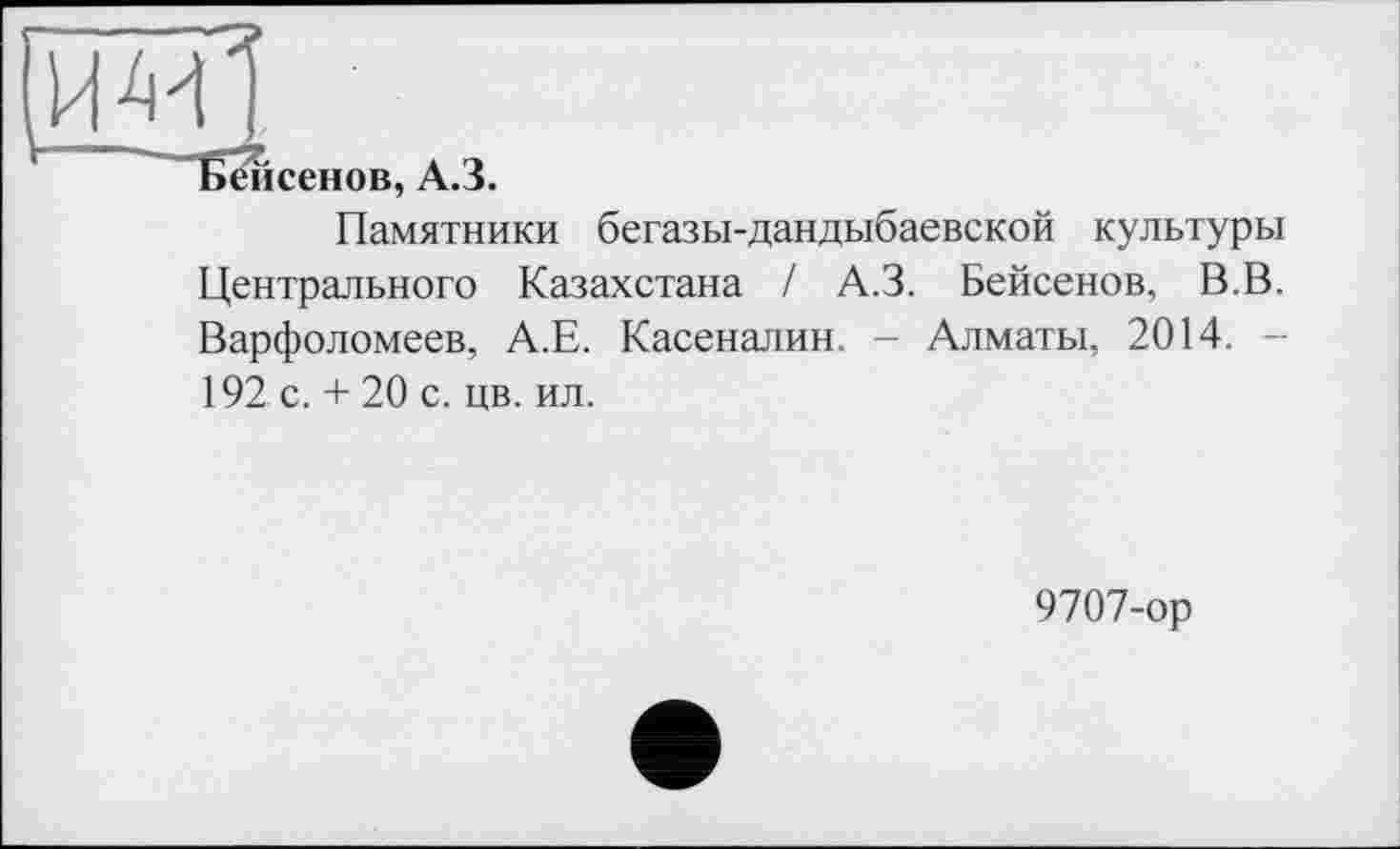 ﻿0ИІ
Бейсенов, А.З.
Памятники бегазы-дандыбаевской культуры Центрального Казахстана / А.З. Бейсенов, В.В. Варфоломеев, А.Е. Касеналин. - Алматы, 2014. -192 с. + 20 с. цв. ил.
9707-ор